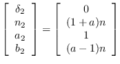 $\displaystyle \left[\begin{array}{c} \delta_2 \\
                n_2 \\ a_2 \\ b_2 \end{arra...
                ...ight] =
                \left[\begin{array}{c} 0 \\ (1+a)n \\ 1 \\ (a-1)n
                \end{array}\right]$