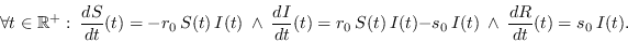 \begin{displaymath}
\forall t\in\mathbb{R}^+:\ \frac{d S}{dt}(t) = - r_0\,S(t)\,...
...\,I(t) - s_0\,I(t)\ \ \land\ \ \frac{d R}{dt}(t) = s_0\,I(t).
\end{displaymath}